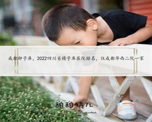 成都卵子库，2022四川省精子库医院排名，仅成都华西二院一家